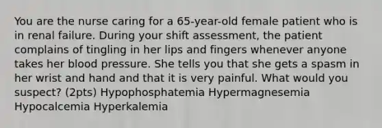 You are the nurse caring for a 65-year-old female patient who is in renal failure. During your shift assessment, the patient complains of tingling in her lips and fingers whenever anyone takes her <a href='https://www.questionai.com/knowledge/kD0HacyPBr-blood-pressure' class='anchor-knowledge'>blood pressure</a>. She tells you that she gets a spasm in her wrist and hand and that it is very painful. What would you suspect? (2pts) Hypophosphatemia Hypermagnesemia Hypocalcemia Hyperkalemia