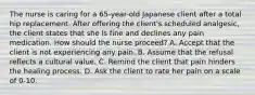 The nurse is caring for a 65-year-old Japanese client after a total hip replacement. After offering the client's scheduled analgesic, the client states that she is fine and declines any pain medication. How should the nurse proceed? A. Accept that the client is not experiencing any pain. B. Assume that the refusal reflects a cultural value. C. Remind the client that pain hinders the healing process. D. Ask the client to rate her pain on a scale of 0-10.