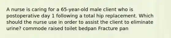 A nurse is caring for a 65-year-old male client who is postoperative day 1 following a total hip replacement. Which should the nurse use in order to assist the client to eliminate urine? commode raised toilet bedpan Fracture pan