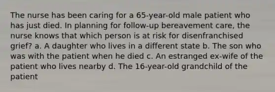 The nurse has been caring for a 65-year-old male patient who has just died. In planning for follow-up bereavement care, the nurse knows that which person is at risk for disenfranchised grief? a. A daughter who lives in a different state b. The son who was with the patient when he died c. An estranged ex-wife of the patient who lives nearby d. The 16-year-old grandchild of the patient