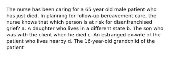 The nurse has been caring for a 65-year-old male patient who has just died. In planning for follow-up bereavement care, the nurse knows that which person is at risk for disenfranchised grief? a. A daughter who lives in a different state b. The son who was with the client when he died c. An estranged ex-wife of the patient who lives nearby d. The 16-year-old grandchild of the patient