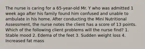 The nurse is caring for a 65-year-old Mr. Y who was admitted 1 week ago after his family found him confused and unable to ambulate in his home. After conducting the Mini Nutritional Assessment, the nurse notes the client has a score of 13 points. Which of the following client problems will the nurse find? 1. Stable mood 2. Edema of the feet 3. Sudden weight loss 4. Increased fat mass