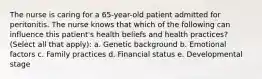 The nurse is caring for a 65-year-old patient admitted for peritonitis. The nurse knows that which of the following can influence this patient's health beliefs and health practices? (Select all that apply): a. Genetic background b. Emotional factors c. Family practices d. Financial status e. Developmental stage