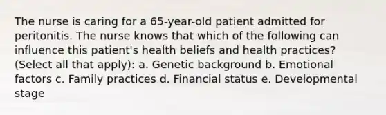 The nurse is caring for a 65-year-old patient admitted for peritonitis. The nurse knows that which of the following can influence this patient's health beliefs and health practices? (Select all that apply): a. Genetic background b. Emotional factors c. Family practices d. Financial status e. Developmental stage