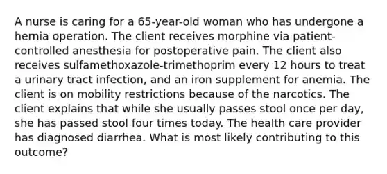 A nurse is caring for a 65-year-old woman who has undergone a hernia operation. The client receives morphine via patient-controlled anesthesia for postoperative pain. The client also receives sulfamethoxazole-trimethoprim every 12 hours to treat a urinary tract infection, and an iron supplement for anemia. The client is on mobility restrictions because of the narcotics. The client explains that while she usually passes stool once per day, she has passed stool four times today. The health care provider has diagnosed diarrhea. What is most likely contributing to this outcome?