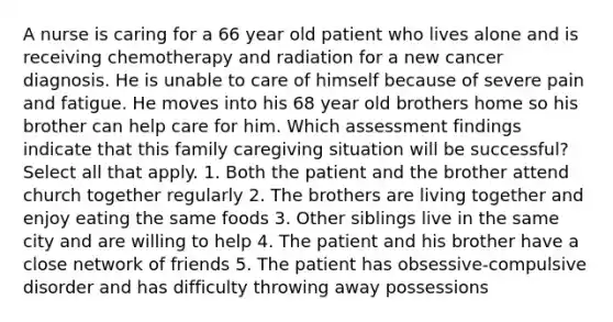 A nurse is caring for a 66 year old patient who lives alone and is receiving chemotherapy and radiation for a new cancer diagnosis. He is unable to care of himself because of severe pain and fatigue. He moves into his 68 year old brothers home so his brother can help care for him. Which assessment findings indicate that this family caregiving situation will be successful? Select all that apply. 1. Both the patient and the brother attend church together regularly 2. The brothers are living together and enjoy eating the same foods 3. Other siblings live in the same city and are willing to help 4. The patient and his brother have a close network of friends 5. The patient has obsessive-compulsive disorder and has difficulty throwing away possessions