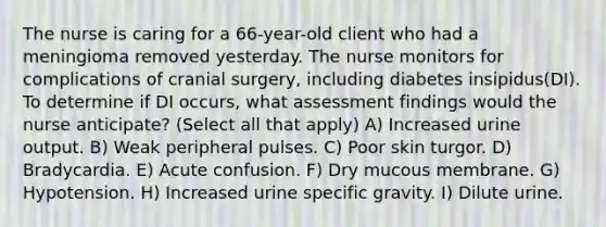 The nurse is caring for a 66-year-old client who had a meningioma removed yesterday. The nurse monitors for complications of cranial surgery, including diabetes insipidus(DI). To determine if DI occurs, what assessment findings would the nurse anticipate? (Select all that apply) A) Increased urine output. B) Weak peripheral pulses. C) Poor skin turgor. D) Bradycardia. E) Acute confusion. F) Dry mucous membrane. G) Hypotension. H) Increased urine specific gravity. I) Dilute urine.