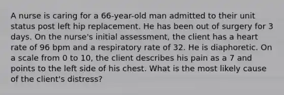 A nurse is caring for a 66-year-old man admitted to their unit status post left hip replacement. He has been out of surgery for 3 days. On the nurse's initial assessment, the client has a heart rate of 96 bpm and a respiratory rate of 32. He is diaphoretic. On a scale from 0 to 10, the client describes his pain as a 7 and points to the left side of his chest. What is the most likely cause of the client's distress?