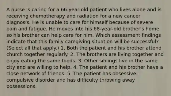 A nurse is caring for a 66-year-old patient who lives alone and is receiving chemotherapy and radiation for a new cancer diagnosis. He is unable to care for himself because of severe pain and fatigue. He moves into his 68-year-old brother's home so his brother can help care for him. Which assessment findings indicate that this family caregiving situation will be successful? (Select all that apply.) 1. Both the patient and his brother attend church together regularly. 2. The brothers are living together and enjoy eating the same foods. 3. Other siblings live in the same city and are willing to help. 4. The patient and his brother have a close network of friends. 5. The patient has obsessive-compulsive disorder and has difficulty throwing away possessions.