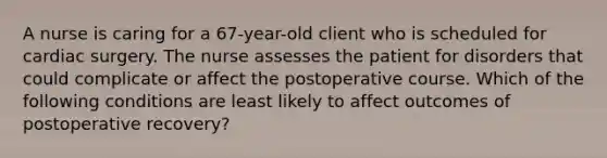 A nurse is caring for a 67-year-old client who is scheduled for cardiac surgery. The nurse assesses the patient for disorders that could complicate or affect the postoperative course. Which of the following conditions are least likely to affect outcomes of postoperative recovery?