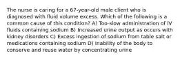 The nurse is caring for a 67-year-old male client who is diagnosed with fluid volume excess. Which of the following is a common cause of this condition? A) Too-slow administration of IV fluids containing sodium B) Increased urine output as occurs with kidney disorders C) Excess ingestion of sodium from table salt or medications containing sodium D) Inability of the body to conserve and reuse water by concentrating urine