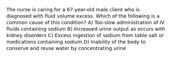 The nurse is caring for a 67-year-old male client who is diagnosed with fluid volume excess. Which of the following is a common cause of this condition? A) Too-slow administration of IV fluids containing sodium B) Increased urine output as occurs with kidney disorders C) Excess ingestion of sodium from table salt or medications containing sodium D) Inability of the body to conserve and reuse water by concentrating urine