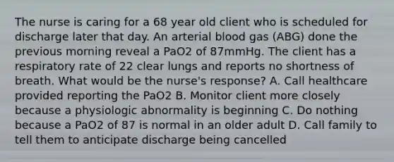 The nurse is caring for a 68 year old client who is scheduled for discharge later that day. An arterial blood gas (ABG) done the previous morning reveal a PaO2 of 87mmHg. The client has a respiratory rate of 22 clear lungs and reports no shortness of breath. What would be the nurse's response? A. Call healthcare provided reporting the PaO2 B. Monitor client more closely because a physiologic abnormality is beginning C. Do nothing because a PaO2 of 87 is normal in an older adult D. Call family to tell them to anticipate discharge being cancelled