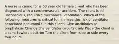 A nurse is caring for a 68 year old female client who has been diagnosed with a cerebrovascular accident. The client is still unconscious, requiring mechanical ventilation. Which of the following measures is critical to minimize the risk of ventilator-associated pneumonia in this client? Give antibiotics as prophylaxis Change the ventilator circuits daily Place the client is a semi-Fowlers position Turn the client from side to side every four hours