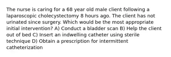 The nurse is caring for a 68 year old male client following a laparoscopic cholecystectomy 8 hours ago. The client has not urinated since surgery. Which would be the most appropriate initial intervention? A) Conduct a bladder scan B) Help the client out of bed C) Insert an indwelling catheter using sterile technique D) Obtain a prescription for intermittent catheterization