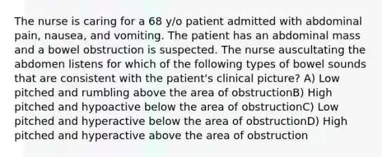 The nurse is caring for a 68 y/o patient admitted with abdominal pain, nausea, and vomiting. The patient has an abdominal mass and a bowel obstruction is suspected. The nurse auscultating the abdomen listens for which of the following types of bowel sounds that are consistent with the patient's clinical picture? A) Low pitched and rumbling above the area of obstructionB) High pitched and hypoactive below the area of obstructionC) Low pitched and hyperactive below the area of obstructionD) High pitched and hyperactive above the area of obstruction