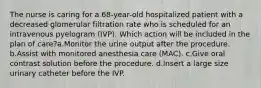 The nurse is caring for a 68-year-old hospitalized patient with a decreased glomerular filtration rate who is scheduled for an intravenous pyelogram (IVP). Which action will be included in the plan of care?a.Monitor the urine output after the procedure. b.Assist with monitored anesthesia care (MAC). c.Give oral contrast solution before the procedure. d.Insert a large size urinary catheter before the IVP.