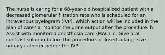 The nurse is caring for a 68-year-old hospitalized patient with a decreased glomerular filtration rate who is scheduled for an intravenous pyelogram (IVP). Which action will be included in the plan of care? a. Monitor the urine output after the procedure. b. Assist with monitored anesthesia care (MAC). c. Give oral contrast solution before the procedure. d. Insert a large size urinary catheter before the IVP.