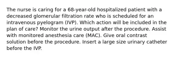 The nurse is caring for a 68-year-old hospitalized patient with a decreased glomerular filtration rate who is scheduled for an intravenous pyelogram (IVP). Which action will be included in the plan of care? Monitor the urine output after the procedure. Assist with monitored anesthesia care (MAC). Give oral contrast solution before the procedure. Insert a large size urinary catheter before the IVP.