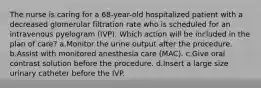 The nurse is caring for a 68-year-old hospitalized patient with a decreased glomerular filtration rate who is scheduled for an intravenous pyelogram (IVP). Which action will be included in the plan of care? a.Monitor the urine output after the procedure. b.Assist with monitored anesthesia care (MAC). c.Give oral contrast solution before the procedure. d.Insert a large size urinary catheter before the IVP.