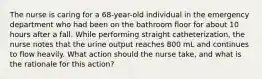 The nurse is caring for a 68-year-old individual in the emergency department who had been on the bathroom floor for about 10 hours after a fall. While performing straight catheterization, the nurse notes that the urine output reaches 800 mL and continues to flow heavily. What action should the nurse take, and what is the rationale for this action?