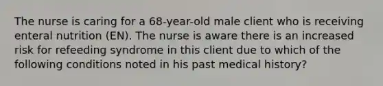 The nurse is caring for a 68-year-old male client who is receiving enteral nutrition (EN). The nurse is aware there is an increased risk for refeeding syndrome in this client due to which of the following conditions noted in his past medical history?