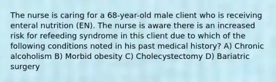 The nurse is caring for a 68-year-old male client who is receiving enteral nutrition (EN). The nurse is aware there is an increased risk for refeeding syndrome in this client due to which of the following conditions noted in his past medical history? A) Chronic alcoholism B) Morbid obesity C) Cholecystectomy D) Bariatric surgery