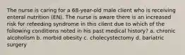 The nurse is caring for a 68-year-old male client who is receiving enteral nutrition (EN). The nurse is aware there is an increased risk for refeeding syndrome in this client due to which of the following conditions noted in his past medical history? a. chronic alcoholism b. morbid obesity c. cholecystectomy d. bariatric surgery