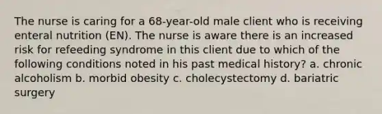 The nurse is caring for a 68-year-old male client who is receiving enteral nutrition (EN). The nurse is aware there is an increased risk for refeeding syndrome in this client due to which of the following conditions noted in his past medical history? a. chronic alcoholism b. morbid obesity c. cholecystectomy d. bariatric surgery