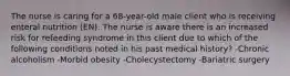 The nurse is caring for a 68-year-old male client who is receiving enteral nutrition (EN). The nurse is aware there is an increased risk for refeeding syndrome in this client due to which of the following conditions noted in his past medical history? -Chronic alcoholism -Morbid obesity -Cholecystectomy -Bariatric surgery