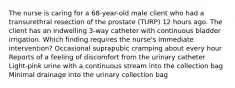 The nurse is caring for a 68-year-old male client who had a transurethral resection of the prostate (TURP) 12 hours ago. The client has an indwelling 3-way catheter with continuous bladder irrigation. Which finding requires the nurse's immediate intervention? Occasional suprapubic cramping about every hour Reports of a feeling of discomfort from the urinary catheter Light-pink urine with a continuous stream into the collection bag Minimal drainage into the urinary collection bag