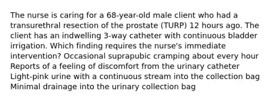 The nurse is caring for a 68-year-old male client who had a transurethral resection of the prostate (TURP) 12 hours ago. The client has an indwelling 3-way catheter with continuous bladder irrigation. Which finding requires the nurse's immediate intervention? Occasional suprapubic cramping about every hour Reports of a feeling of discomfort from the urinary catheter Light-pink urine with a continuous stream into the collection bag Minimal drainage into the urinary collection bag