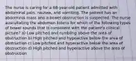 The nurse is caring for a 68-year-old patient admitted with abdominal pain, nausea, and vomiting. The patient has an abdominal mass and a bowel obstruction is suspected. The nurse auscultating the abdomen listens for which of the following types of bowel sounds that is consistent with the patient's clinical picture? a) Low pitched and rumbling above the area of obstruction b) High pitched and hypoactive below the area of obstruction c) Low pitched and hyperactive below the area of obstruction d) High pitched and hyperactive above the area of obstruction