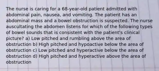 The nurse is caring for a 68-year-old patient admitted with abdominal pain, nausea, and vomiting. The patient has an abdominal mass and a bowel obstruction is suspected. The nurse auscultating the abdomen listens for which of the following types of bowel sounds that is consistent with the patient's clinical picture? a) Low pitched and rumbling above the area of obstruction b) High pitched and hypoactive below the area of obstruction c) Low pitched and hyperactive below the area of obstruction d) High pitched and hyperactive above the area of obstruction