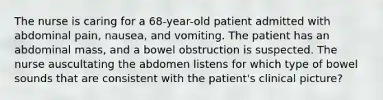 The nurse is caring for a 68-year-old patient admitted with abdominal pain, nausea, and vomiting. The patient has an abdominal mass, and a bowel obstruction is suspected. The nurse auscultating the abdomen listens for which type of bowel sounds that are consistent with the patient's clinical picture?