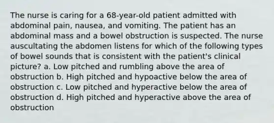 The nurse is caring for a 68-year-old patient admitted with abdominal pain, nausea, and vomiting. The patient has an abdominal mass and a bowel obstruction is suspected. The nurse auscultating the abdomen listens for which of the following types of bowel sounds that is consistent with the patient's clinical picture? a. Low pitched and rumbling above the area of obstruction b. High pitched and hypoactive below the area of obstruction c. Low pitched and hyperactive below the area of obstruction d. High pitched and hyperactive above the area of obstruction