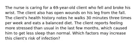 The nurse is caring for a 69-year-old client who fell and broke his wrist. The client also has open wounds on his leg from the fall. The client's health history notes he walks 30 minutes three times per week and eats a balanced diet. The client reports feeling more stressed than usual in the last few months, which caused him to get less sleep than normal. Which factors may increase this client's risk of infection?