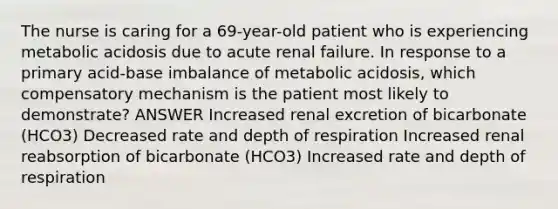 The nurse is caring for a 69-year-old patient who is experiencing metabolic acidosis due to acute renal failure. In response to a primary acid-base imbalance of metabolic acidosis, which compensatory mechanism is the patient most likely to demonstrate? ANSWER Increased renal excretion of bicarbonate (HCO3) Decreased rate and depth of respiration Increased renal reabsorption of bicarbonate (HCO3) Increased rate and depth of respiration