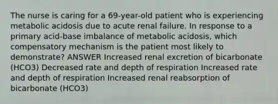 The nurse is caring for a 69-year-old patient who is experiencing metabolic acidosis due to acute renal failure. In response to a primary acid-base imbalance of metabolic acidosis, which compensatory mechanism is the patient most likely to demonstrate? ANSWER Increased renal excretion of bicarbonate (HCO3) Decreased rate and depth of respiration Increased rate and depth of respiration Increased renal reabsorption of bicarbonate (HCO3)