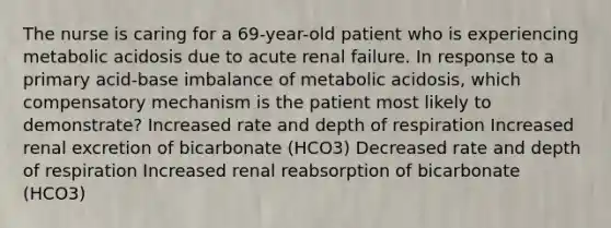 The nurse is caring for a 69-year-old patient who is experiencing metabolic acidosis due to acute renal failure. In response to a primary acid-base imbalance of metabolic acidosis, which compensatory mechanism is the patient most likely to demonstrate? Increased rate and depth of respiration Increased renal excretion of bicarbonate (HCO3) Decreased rate and depth of respiration Increased renal reabsorption of bicarbonate (HCO3)