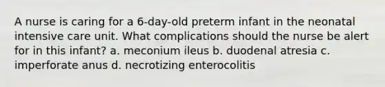 A nurse is caring for a 6-day-old preterm infant in the neonatal intensive care unit. What complications should the nurse be alert for in this infant? a. meconium ileus b. duodenal atresia c. imperforate anus d. necrotizing enterocolitis