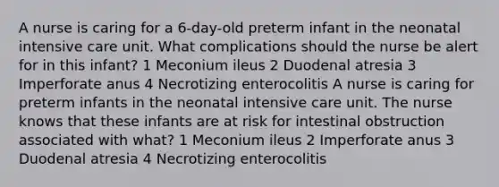 A nurse is caring for a 6-day-old preterm infant in the neonatal intensive care unit. What complications should the nurse be alert for in this infant? 1 Meconium ileus 2 Duodenal atresia 3 Imperforate anus 4 Necrotizing enterocolitis A nurse is caring for preterm infants in the neonatal intensive care unit. The nurse knows that these infants are at risk for intestinal obstruction associated with what? 1 Meconium ileus 2 Imperforate anus 3 Duodenal atresia 4 Necrotizing enterocolitis