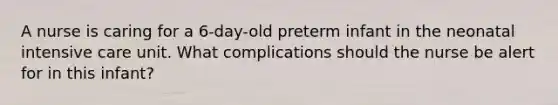 A nurse is caring for a 6-day-old preterm infant in the neonatal intensive care unit. What complications should the nurse be alert for in this infant?