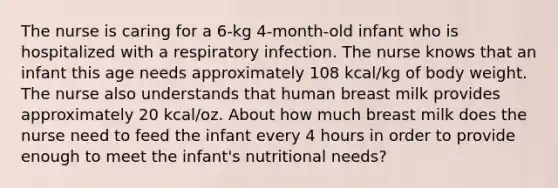 The nurse is caring for a 6-kg 4-month-old infant who is hospitalized with a respiratory infection. The nurse knows that an infant this age needs approximately 108 kcal/kg of body weight. The nurse also understands that human breast milk provides approximately 20 kcal/oz. About how much breast milk does the nurse need to feed the infant every 4 hours in order to provide enough to meet the infant's nutritional needs?