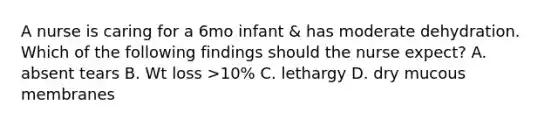 A nurse is caring for a 6mo infant & has moderate dehydration. Which of the following findings should the nurse expect? A. absent tears B. Wt loss >10% C. lethargy D. dry mucous membranes