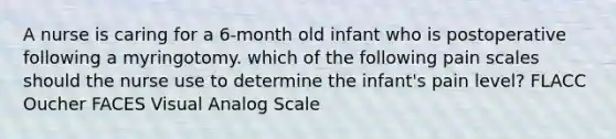 A nurse is caring for a 6-month old infant who is postoperative following a myringotomy. which of the following pain scales should the nurse use to determine the infant's pain level? FLACC Oucher FACES Visual Analog Scale