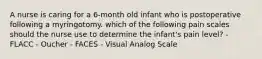 A nurse is caring for a 6-month old infant who is postoperative following a myringotomy. which of the following pain scales should the nurse use to determine the infant's pain level? - FLACC - Oucher - FACES - Visual Analog Scale