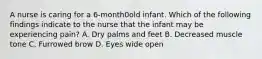 A nurse is caring for a 6-month0old infant. Which of the following findings indicate to the nurse that the infant may be experiencing pain? A. Dry palms and feet B. Decreased muscle tone C. Furrowed brow D. Eyes wide open