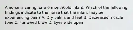 A nurse is caring for a 6-month0old infant. Which of the following findings indicate to the nurse that the infant may be experiencing pain? A. Dry palms and feet B. Decreased muscle tone C. Furrowed brow D. Eyes wide open