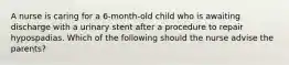 A nurse is caring for a 6-month-old child who is awaiting discharge with a urinary stent after a procedure to repair hypospadias. Which of the following should the nurse advise the parents?